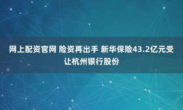 网上配资官网 险资再出手 新华保险43.2亿元受让杭州银行股份