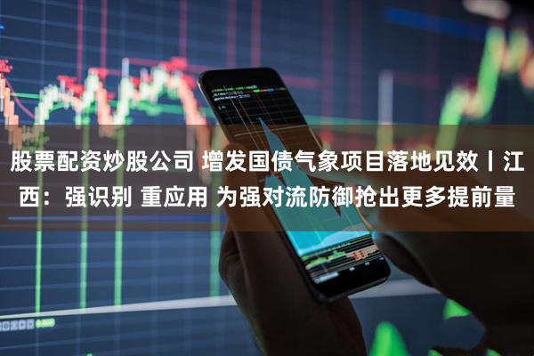 股票配资炒股公司 增发国债气象项目落地见效丨江西：强识别 重应用 为强对流防御抢出更多提前量