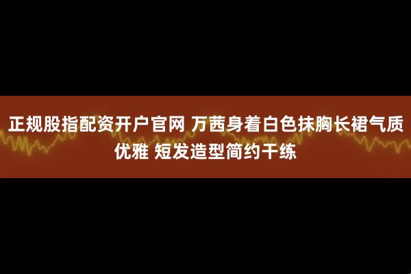 正规股指配资开户官网 万茜身着白色抹胸长裙气质优雅 短发造型简约干练