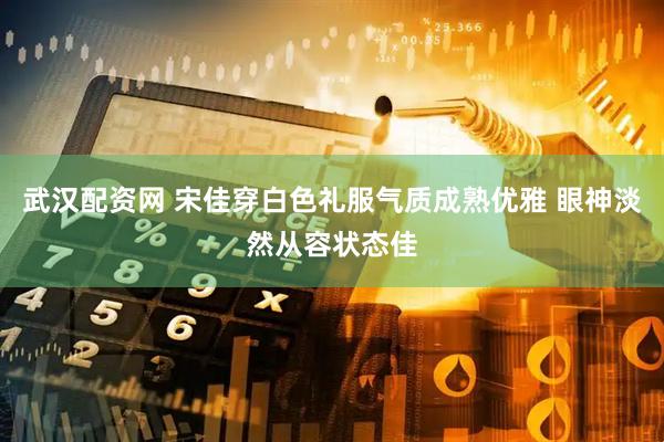 武汉配资网 宋佳穿白色礼服气质成熟优雅 眼神淡然从容状态佳