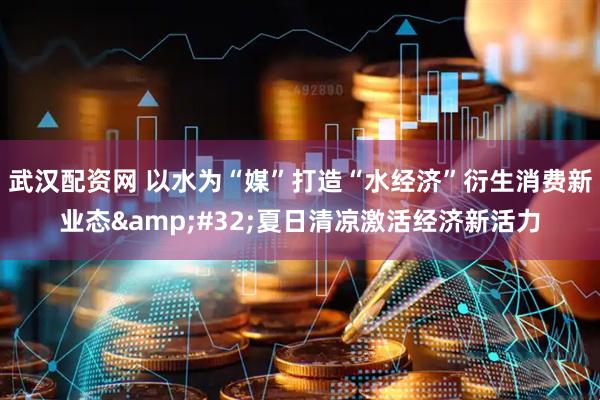 武汉配资网 以水为“媒”打造“水经济”衍生消费新业态&#32;夏日清凉激活经济新活力