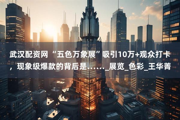 武汉配资网 “五色万象展”吸引10万+观众打卡，现象级爆款的背后是……_展览_色彩_王华菁