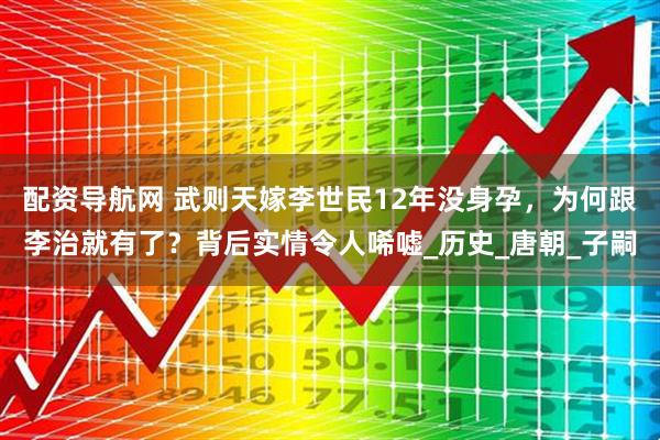 配资导航网 武则天嫁李世民12年没身孕，为何跟李治就有了？背后实情令人唏嘘_历史_唐朝_子嗣