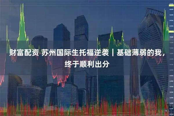 财富配资 苏州国际生托福逆袭｜基础薄弱的我，终于顺利出分