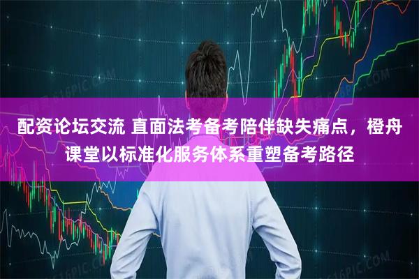配资论坛交流 直面法考备考陪伴缺失痛点，橙舟课堂以标准化服务体系重塑备考路径