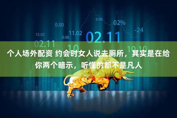 个人场外配资 约会时女人说去厕所，其实是在给你两个暗示，听懂的都不是凡人